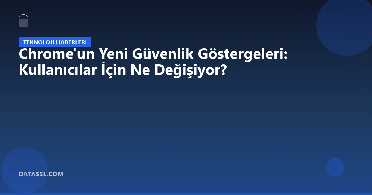 Chrome'un Yeni Güvenlik Göstergeleri: Kullanıcılar İçin Ne Değişiyor?